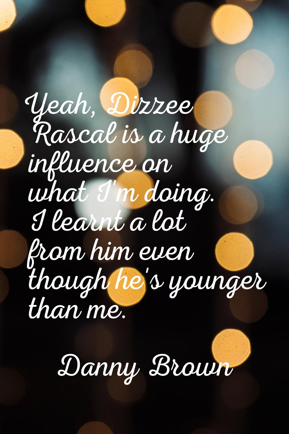 Yeah, Dizzee Rascal is a huge influence on what I'm doing. I learnt a lot from him even though he's
