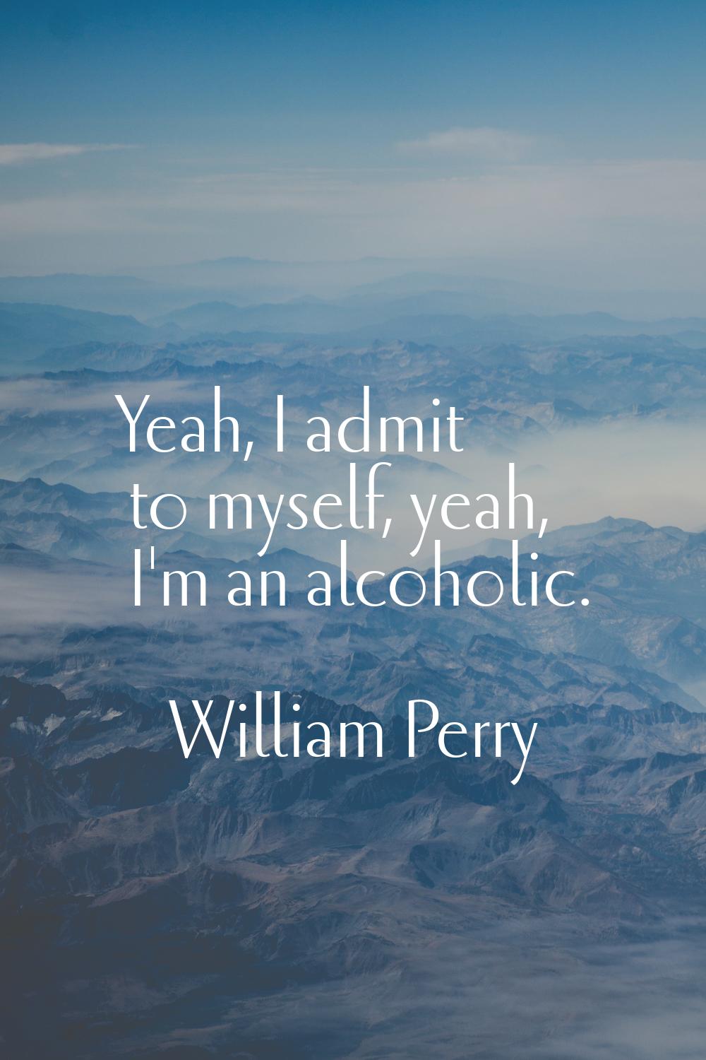 Yeah, I admit to myself, yeah, I'm an alcoholic.