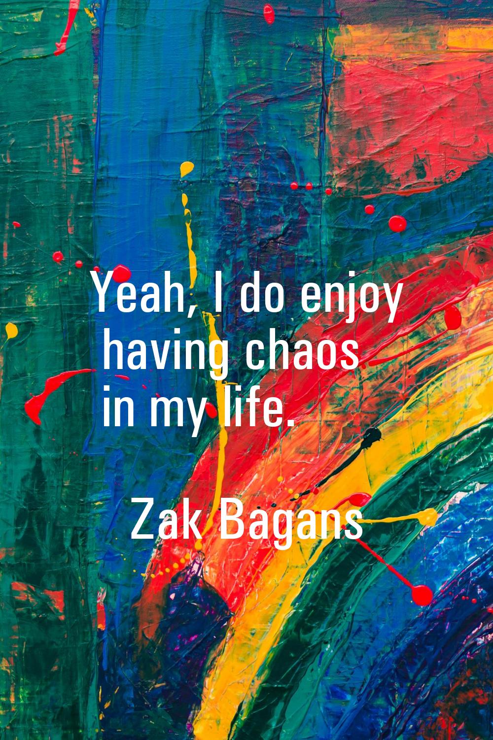 Yeah, I do enjoy having chaos in my life.