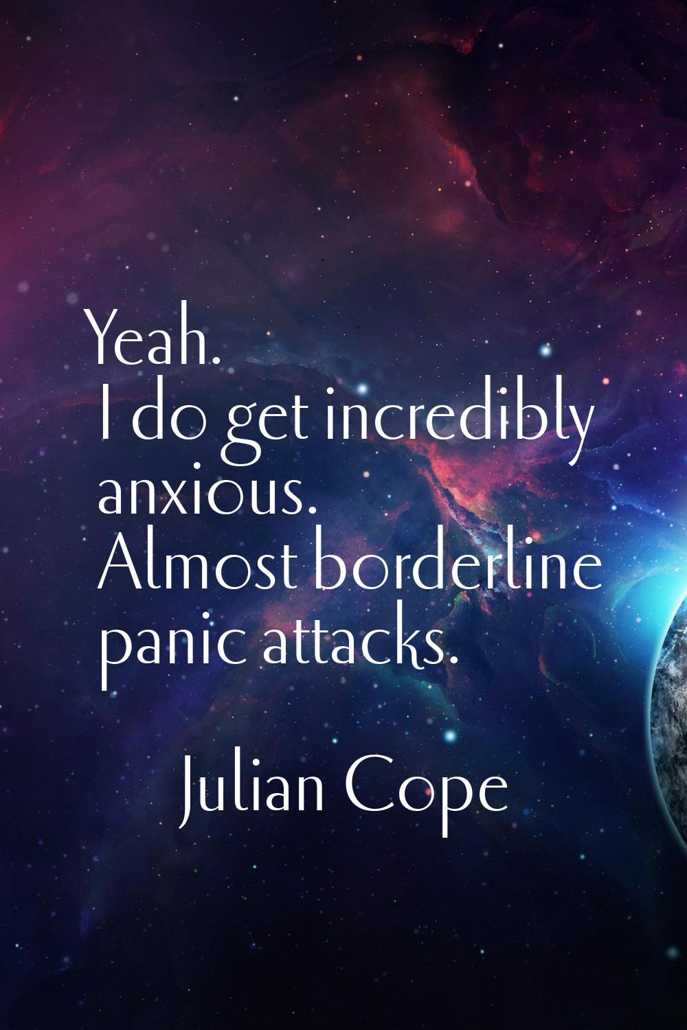 Yeah. I do get incredibly anxious. Almost borderline panic attacks.