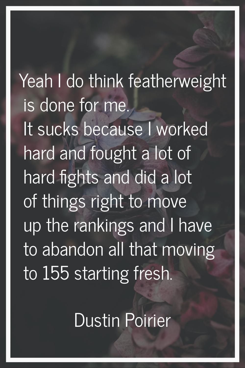 Yeah I do think featherweight is done for me. It sucks because I worked hard and fought a lot of ha