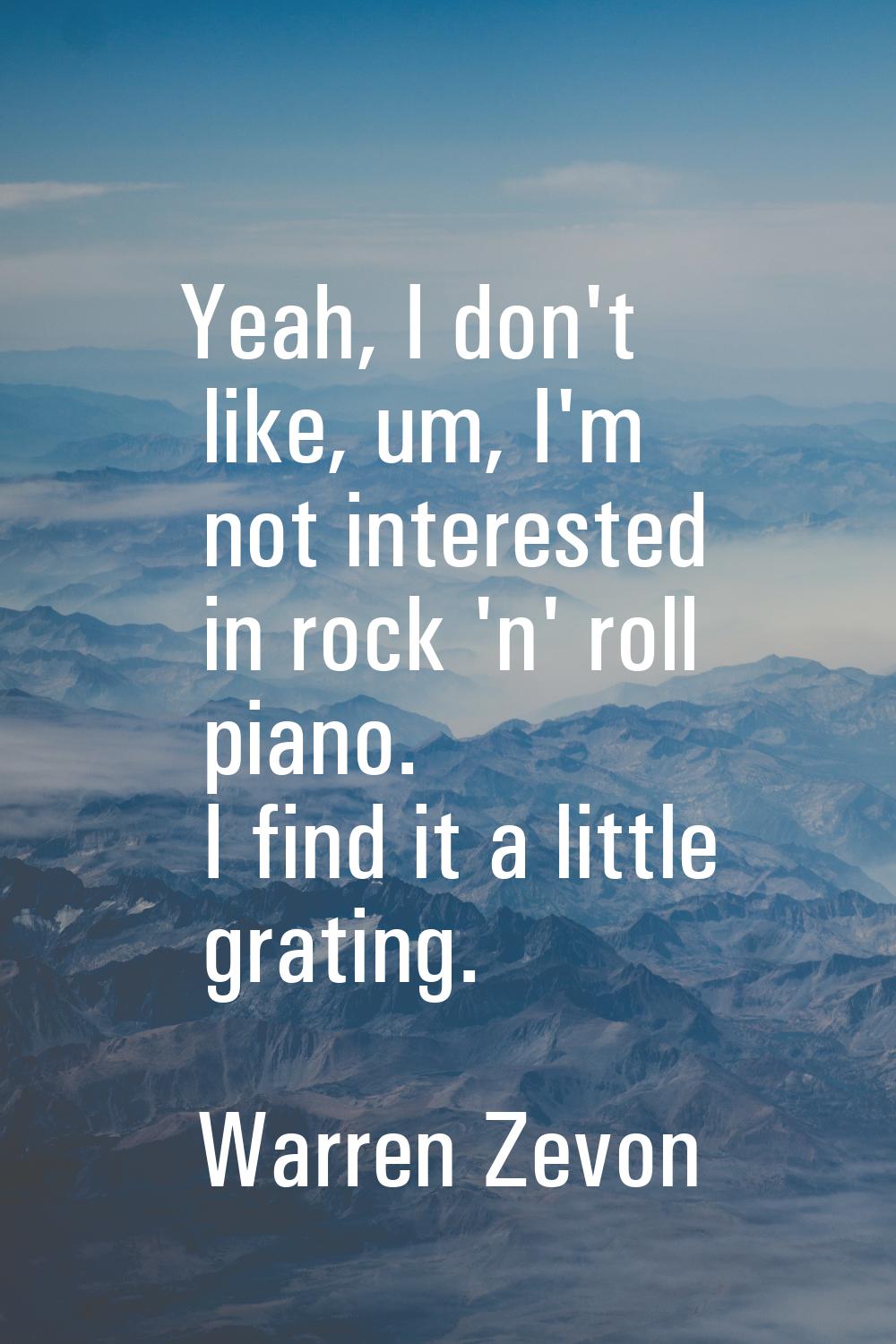 Yeah, I don't like, um, I'm not interested in rock 'n' roll piano. I find it a little grating.