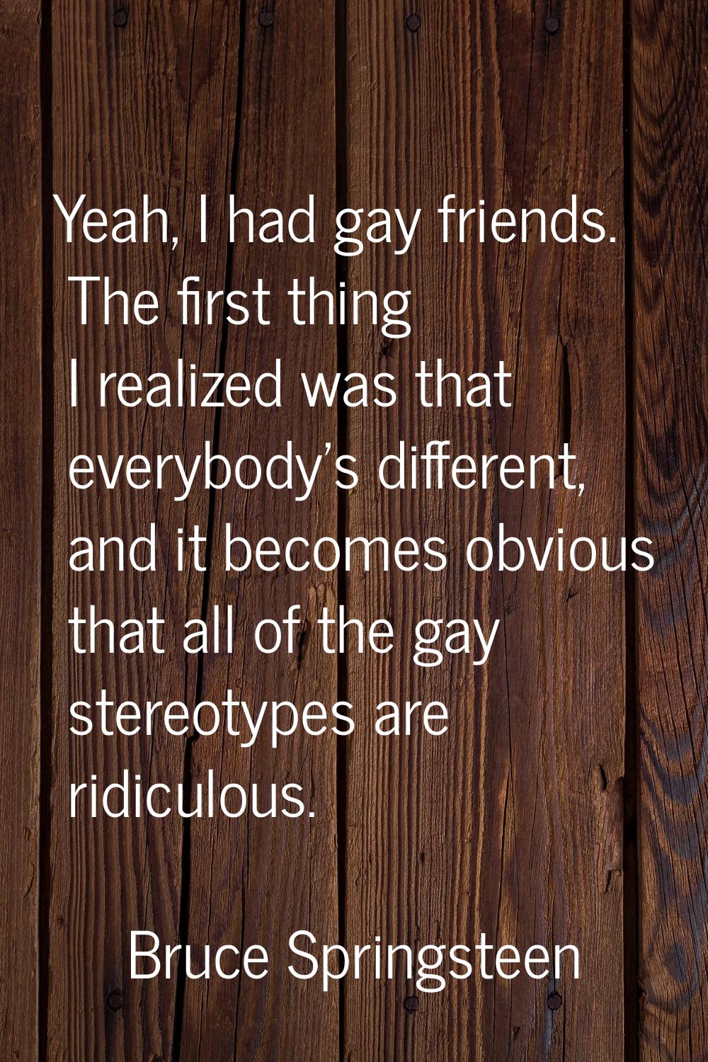 Yeah, I had gay friends. The first thing I realized was that everybody's different, and it becomes 