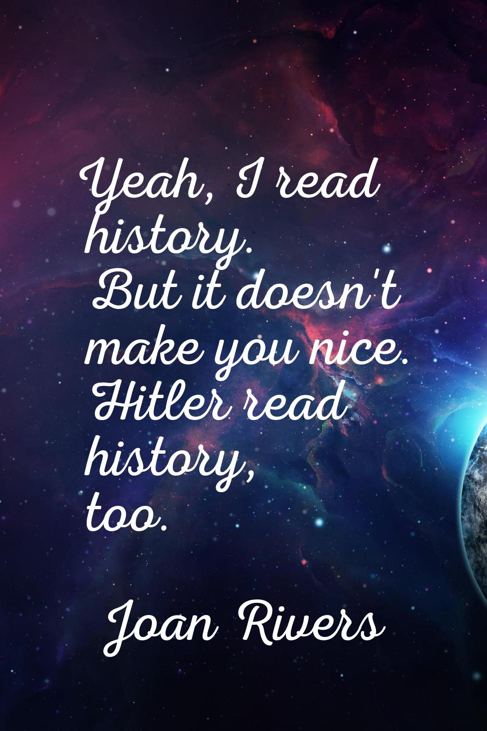 Yeah, I read history. But it doesn't make you nice. Hitler read history, too.