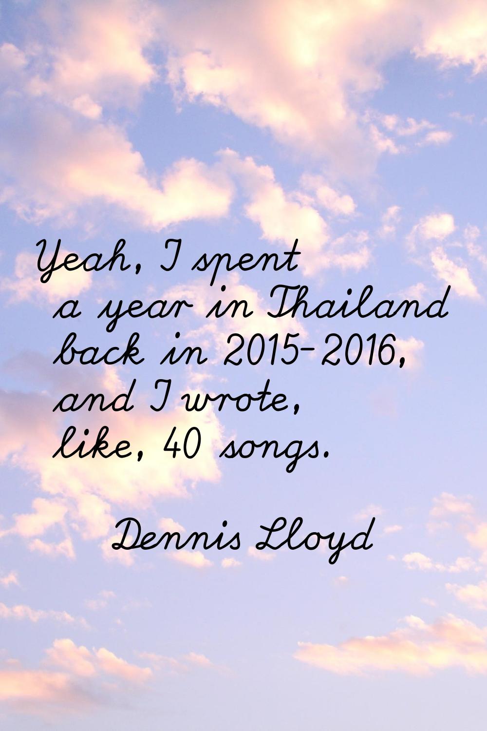 Yeah, I spent a year in Thailand back in 2015-2016, and I wrote, like, 40 songs.