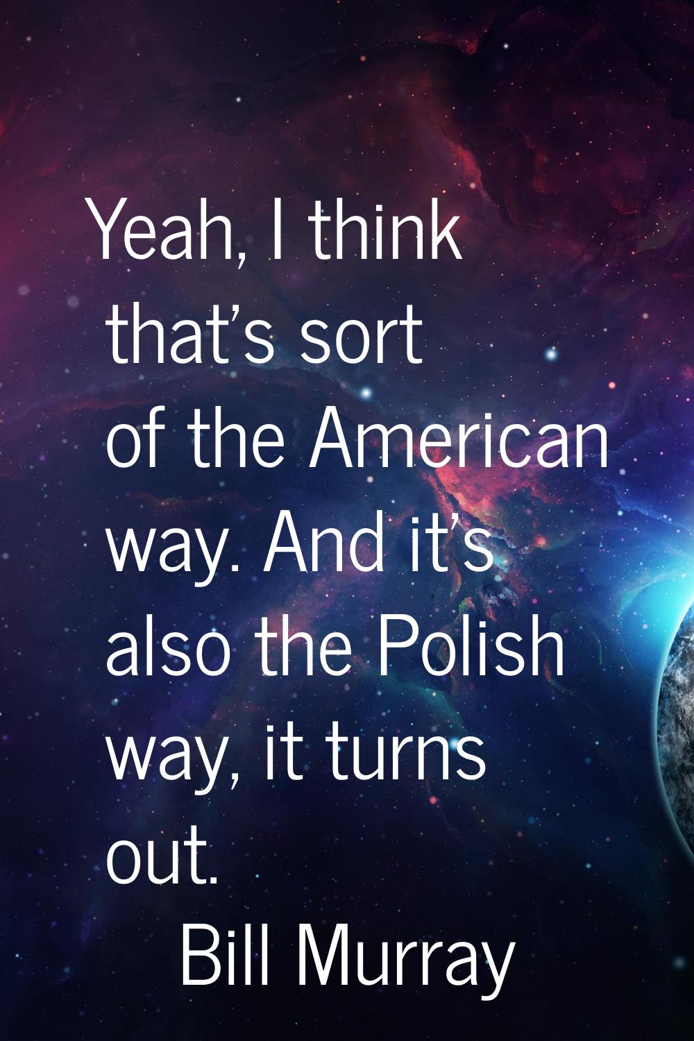 Yeah, I think that's sort of the American way. And it's also the Polish way, it turns out.