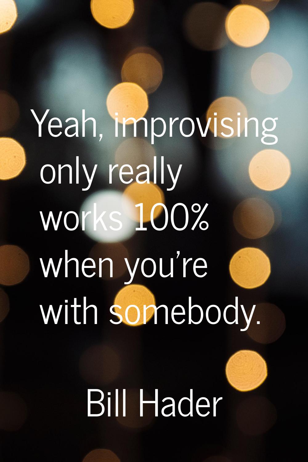 Yeah, improvising only really works 100% when you're with somebody.