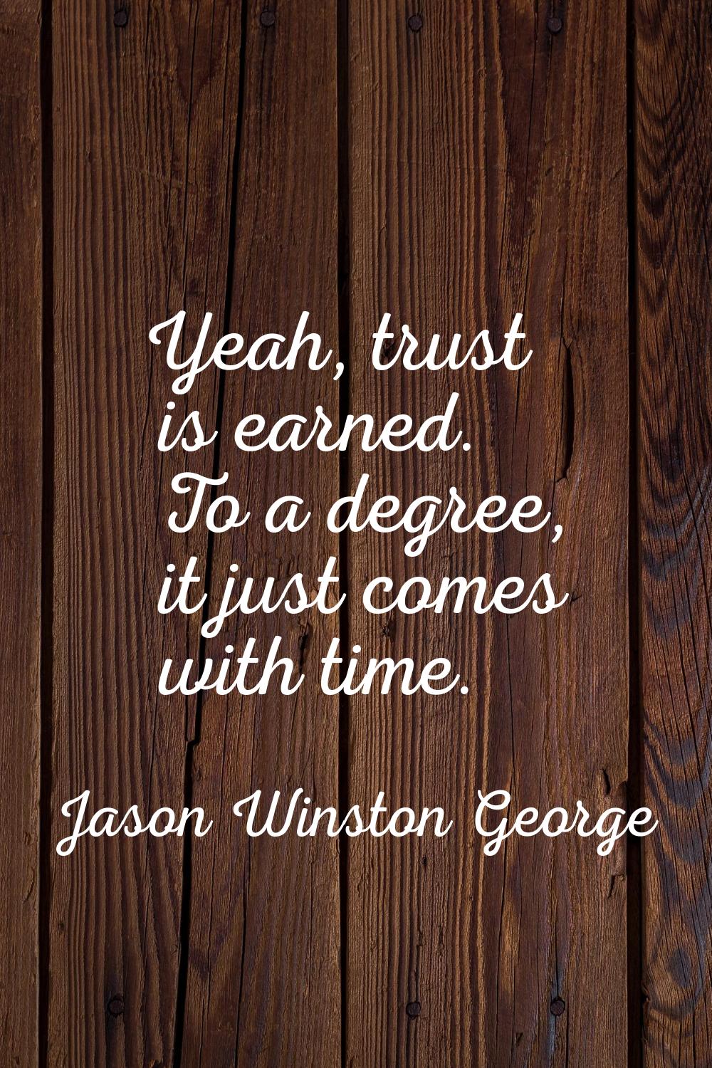 Yeah, trust is earned. To a degree, it just comes with time.