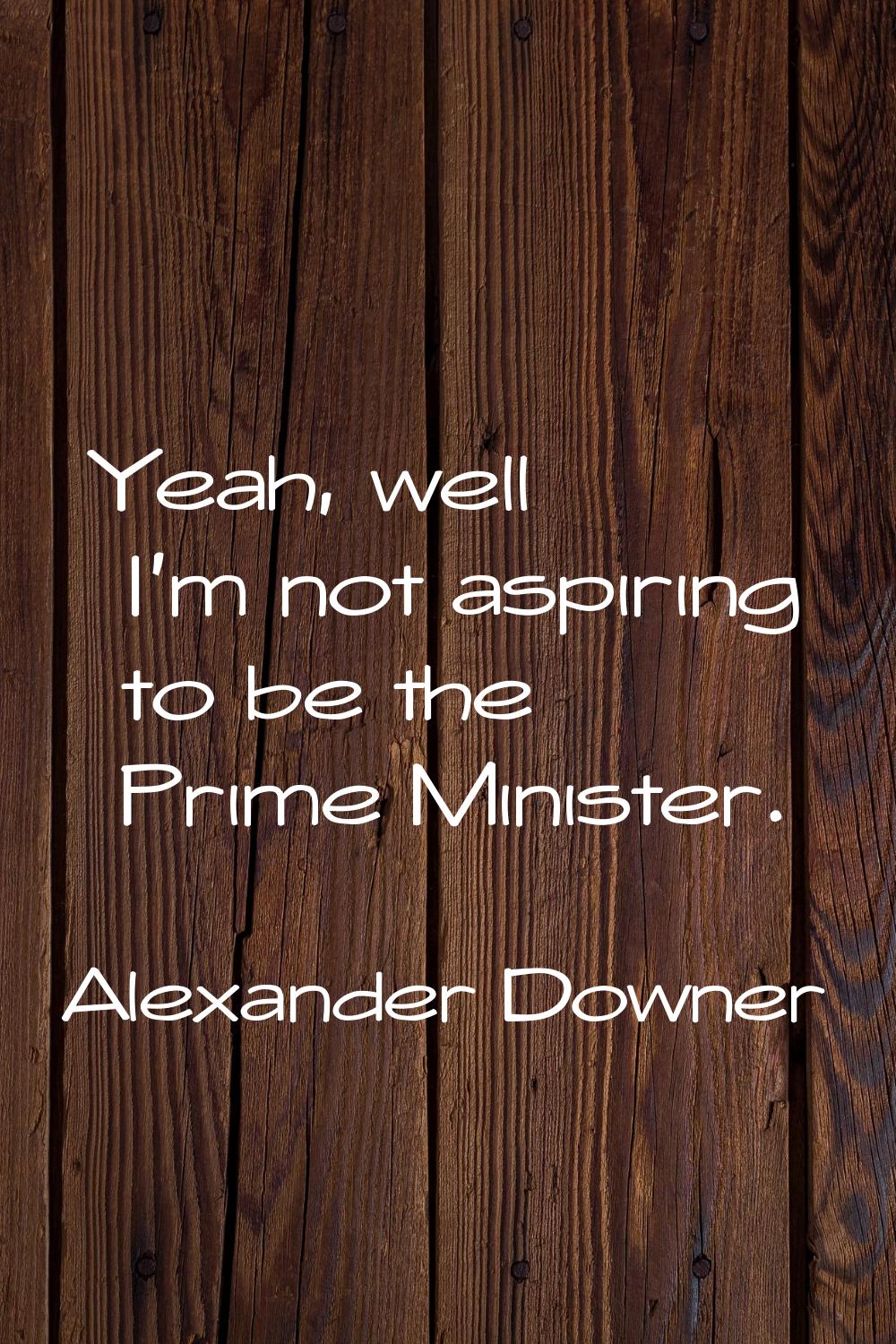 Yeah, well I'm not aspiring to be the Prime Minister.