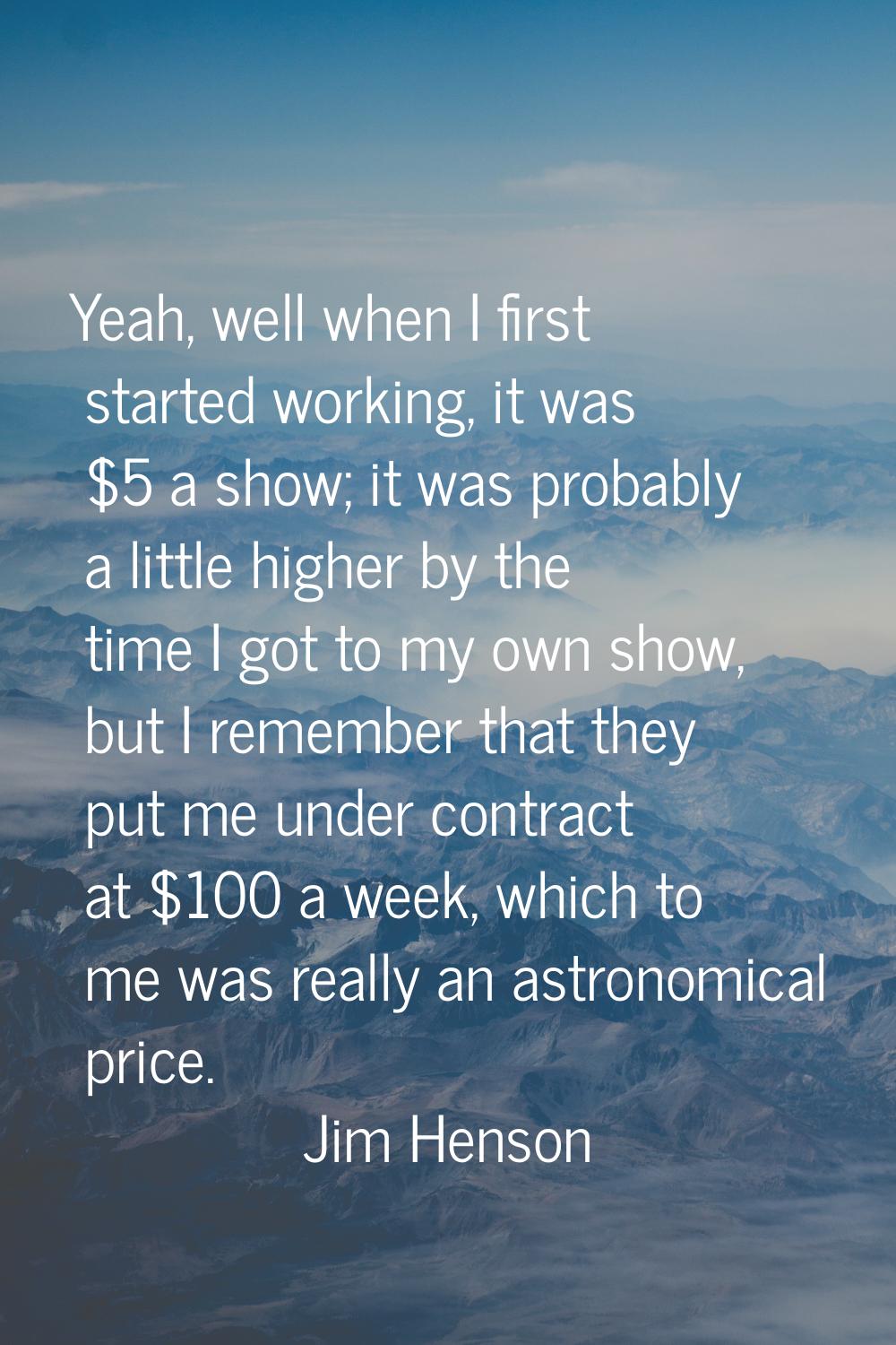 Yeah, well when I first started working, it was $5 a show; it was probably a little higher by the t
