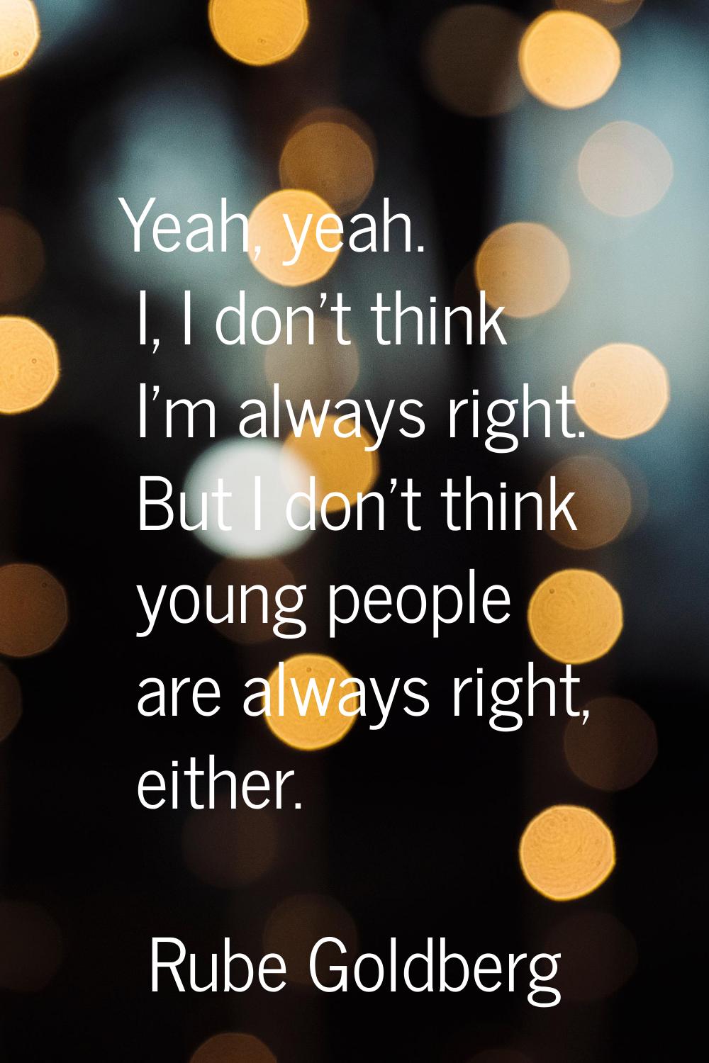 Yeah, yeah. I, I don't think I'm always right. But I don't think young people are always right, eit