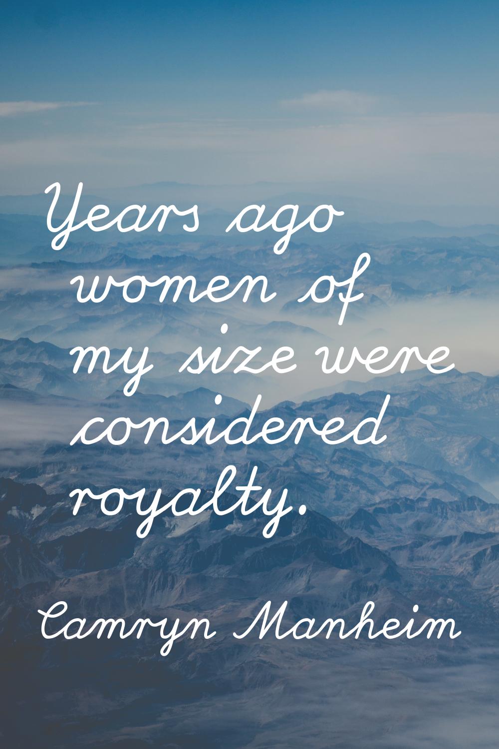 Years ago women of my size were considered royalty.