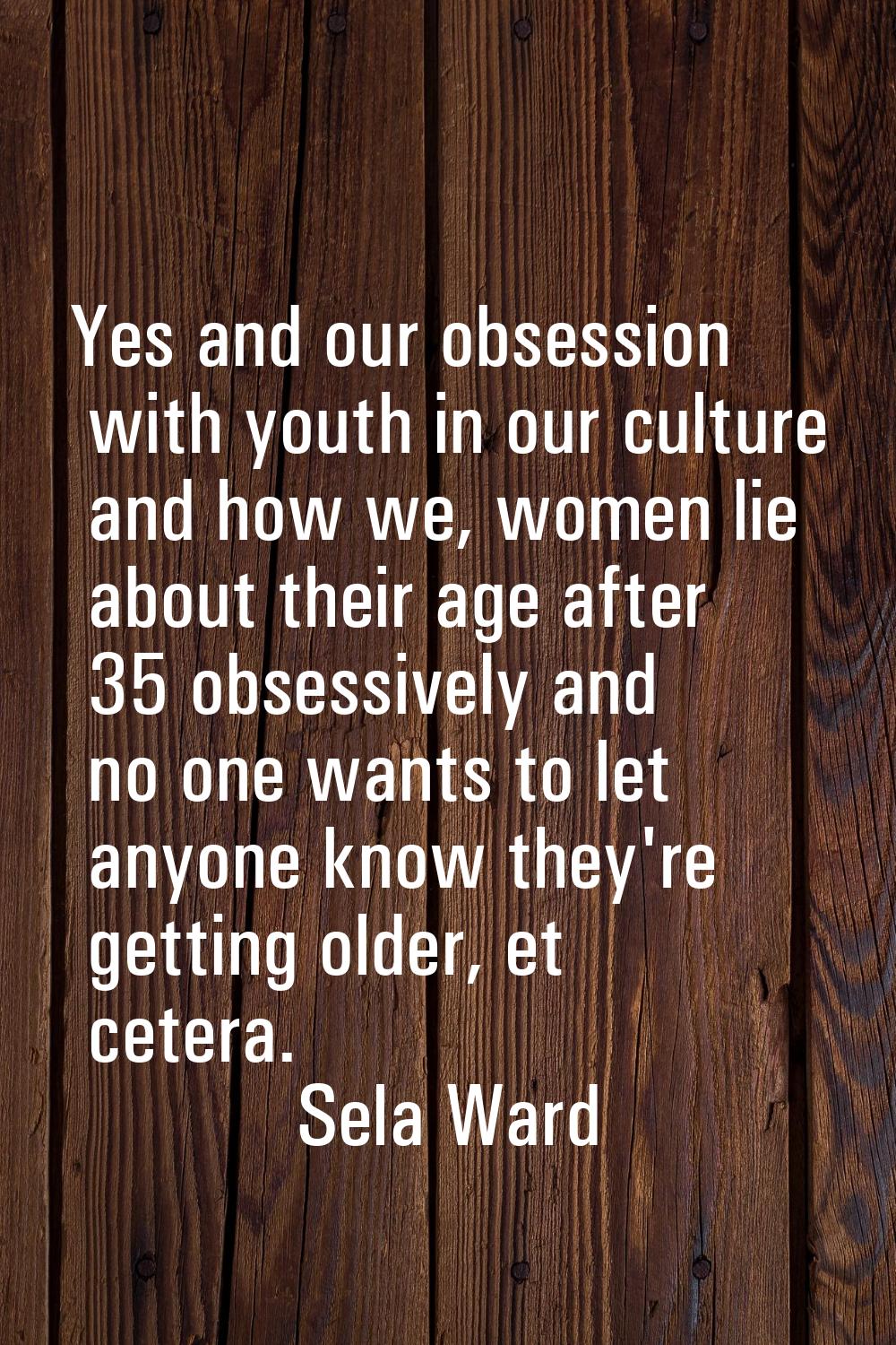 Yes and our obsession with youth in our culture and how we, women lie about their age after 35 obse