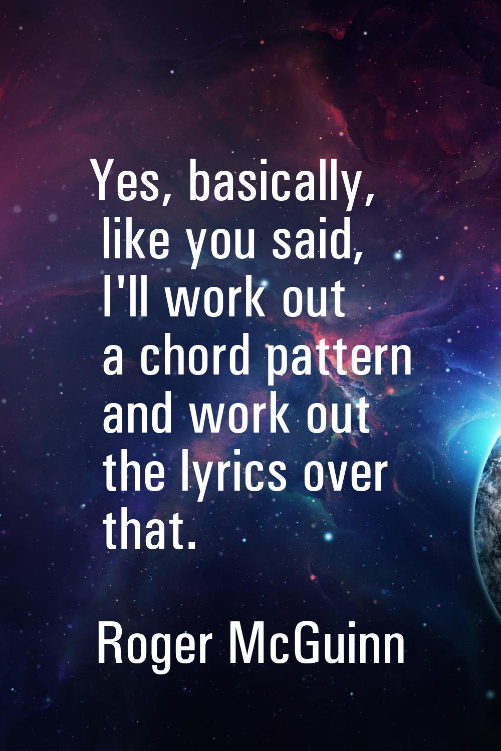 Yes, basically, like you said, I'll work out a chord pattern and work out the lyrics over that.
