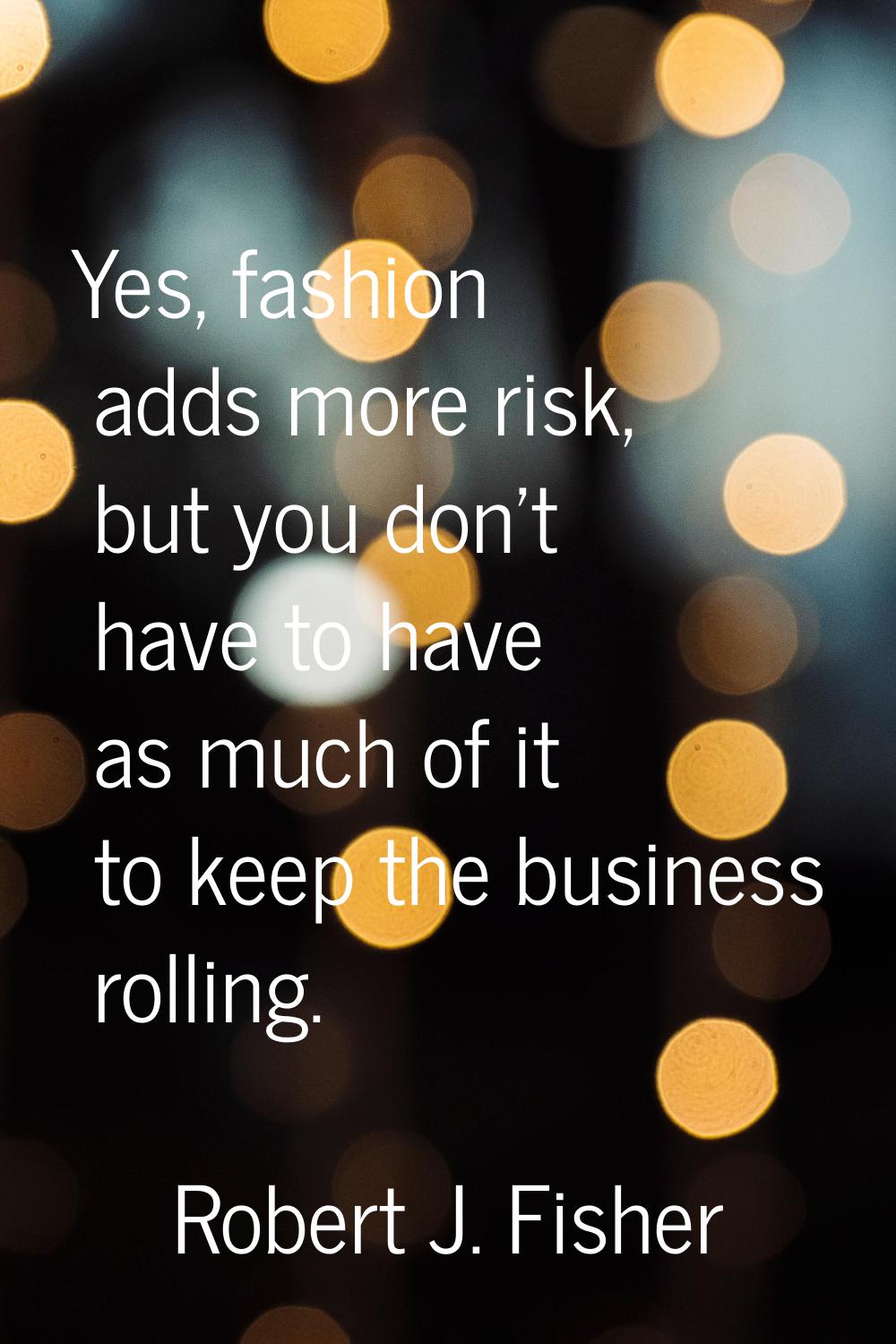 Yes, fashion adds more risk, but you don't have to have as much of it to keep the business rolling.