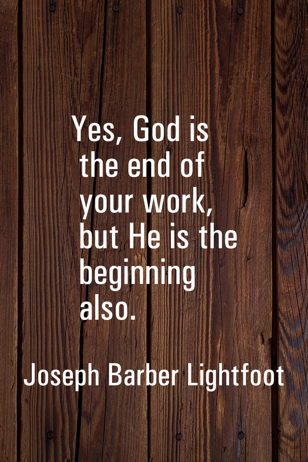 Yes, God is the end of your work, but He is the beginning also.
