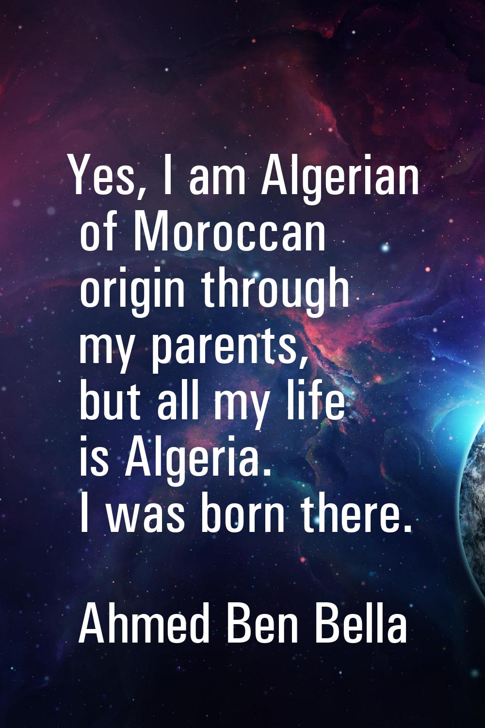 Yes, I am Algerian of Moroccan origin through my parents, but all my life is Algeria. I was born th