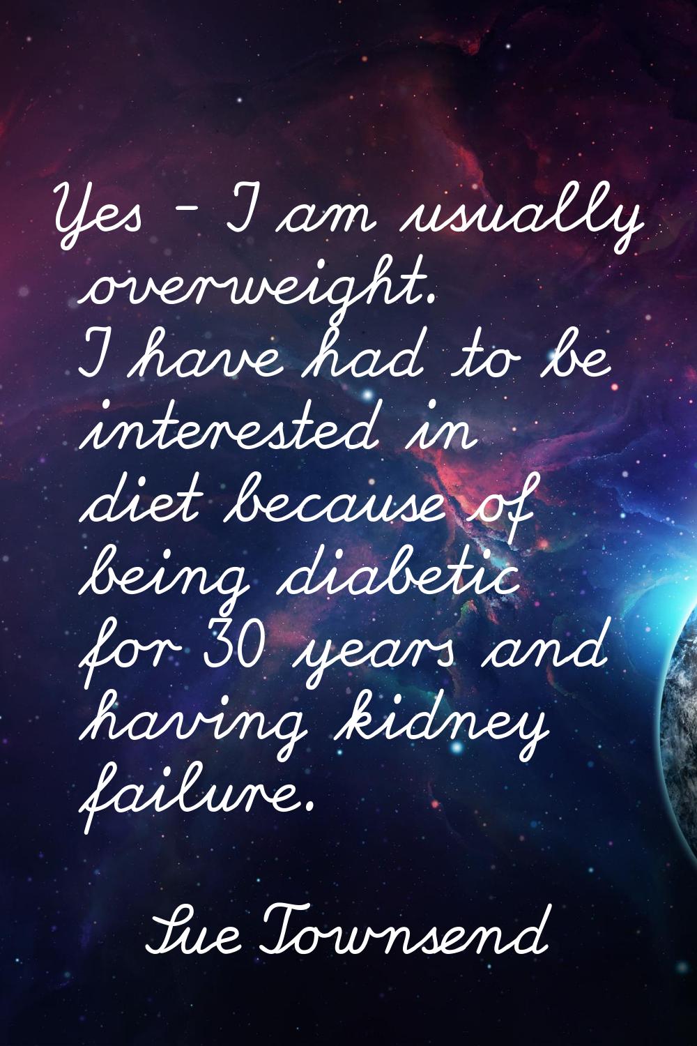 Yes - I am usually overweight. I have had to be interested in diet because of being diabetic for 30