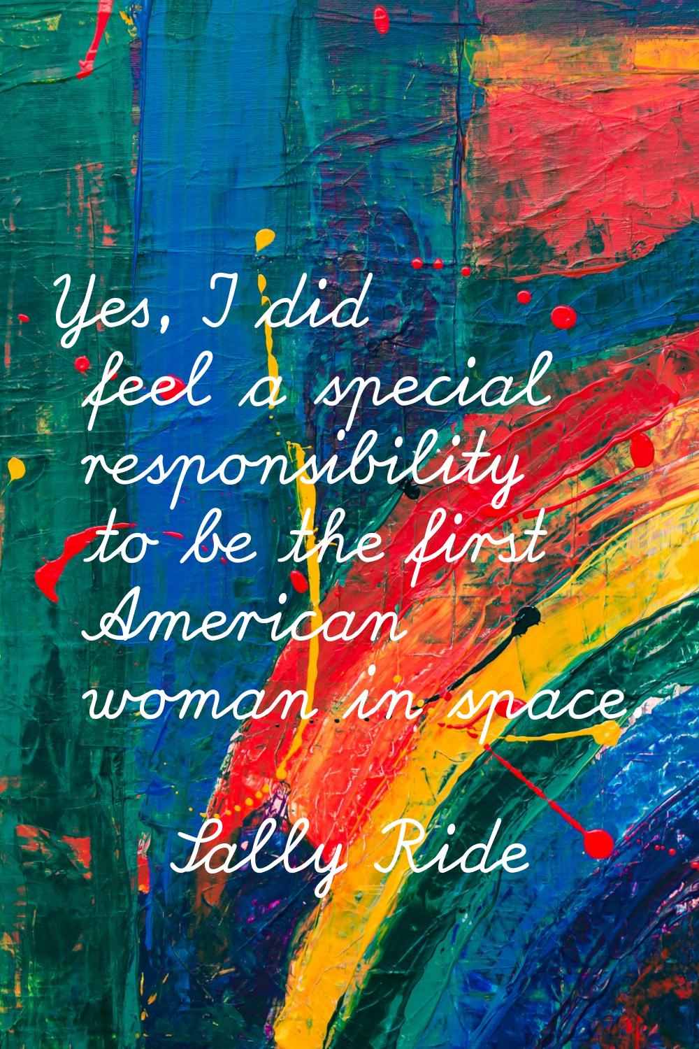 Yes, I did feel a special responsibility to be the first American woman in space.