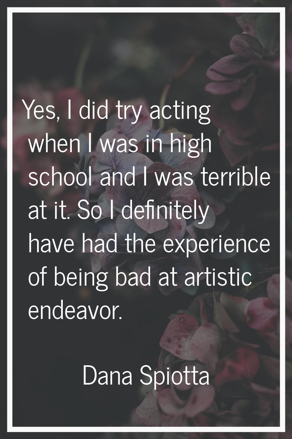 Yes, I did try acting when I was in high school and I was terrible at it. So I definitely have had 