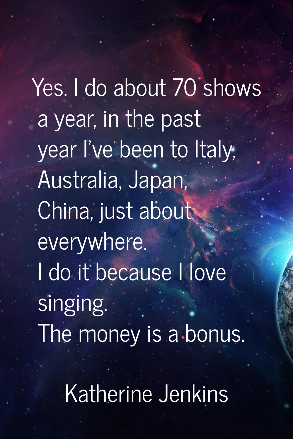 Yes. I do about 70 shows a year, in the past year I've been to Italy, Australia, Japan, China, just