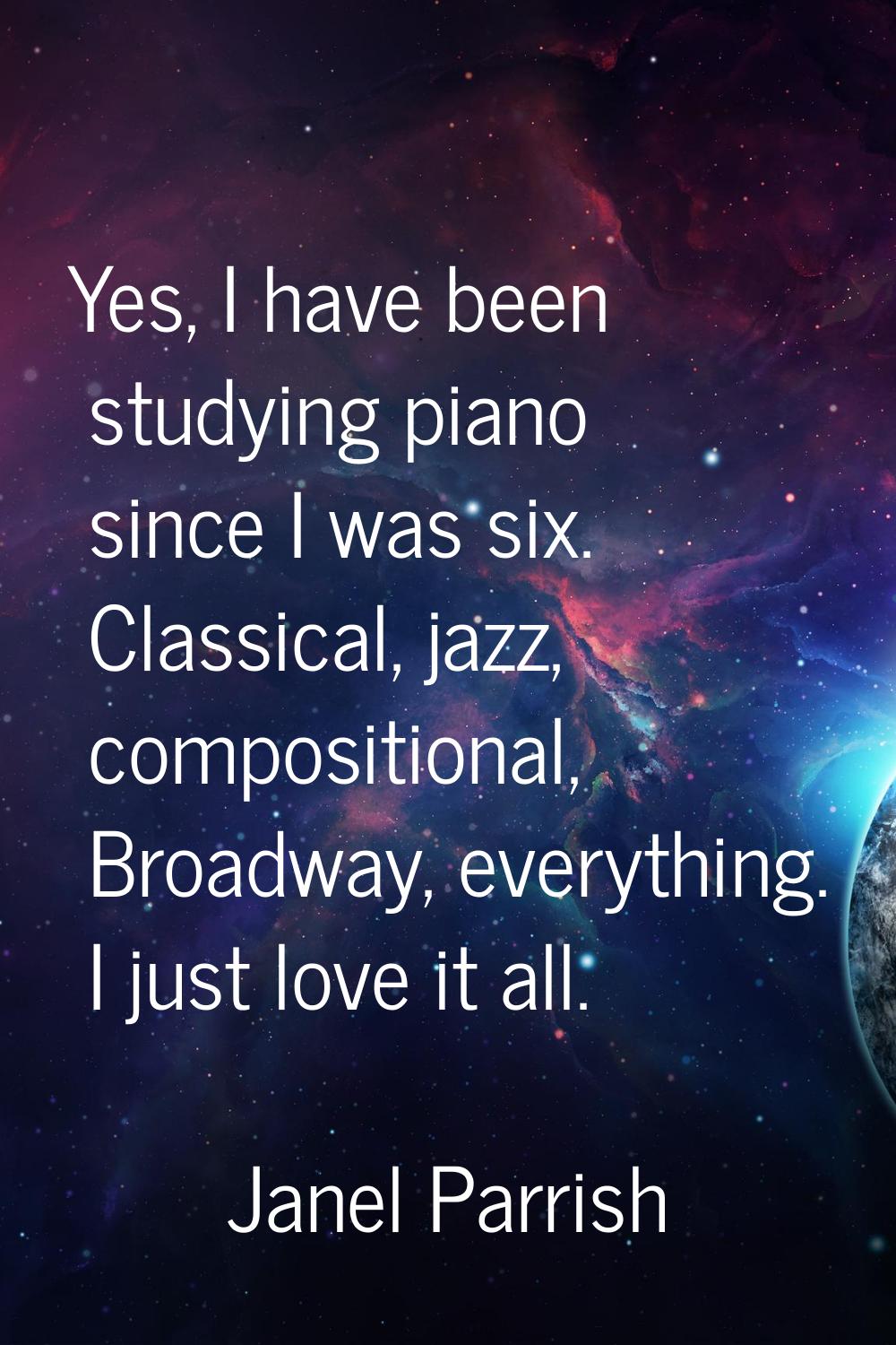 Yes, I have been studying piano since I was six. Classical, jazz, compositional, Broadway, everythi