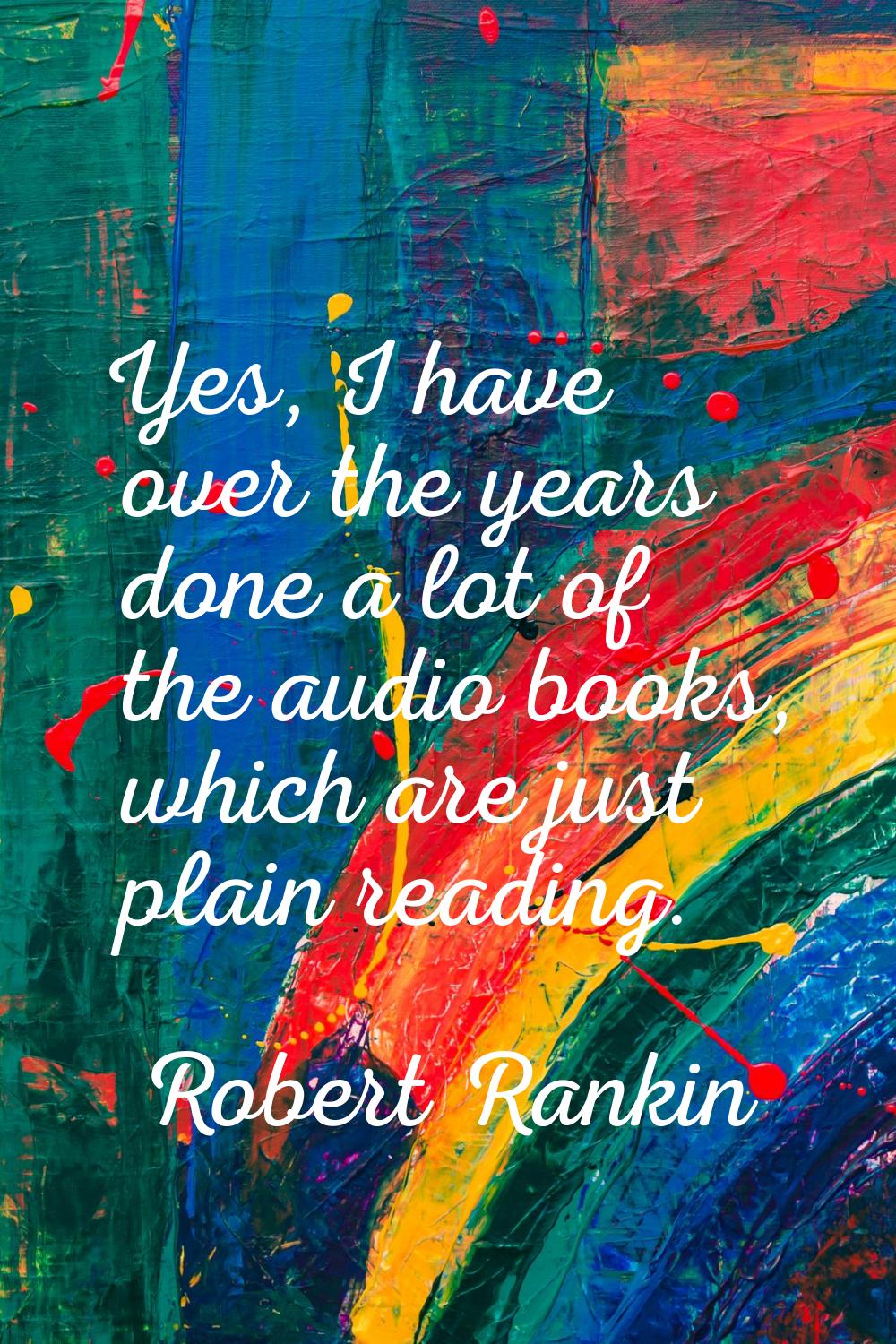 Yes, I have over the years done a lot of the audio books, which are just plain reading.