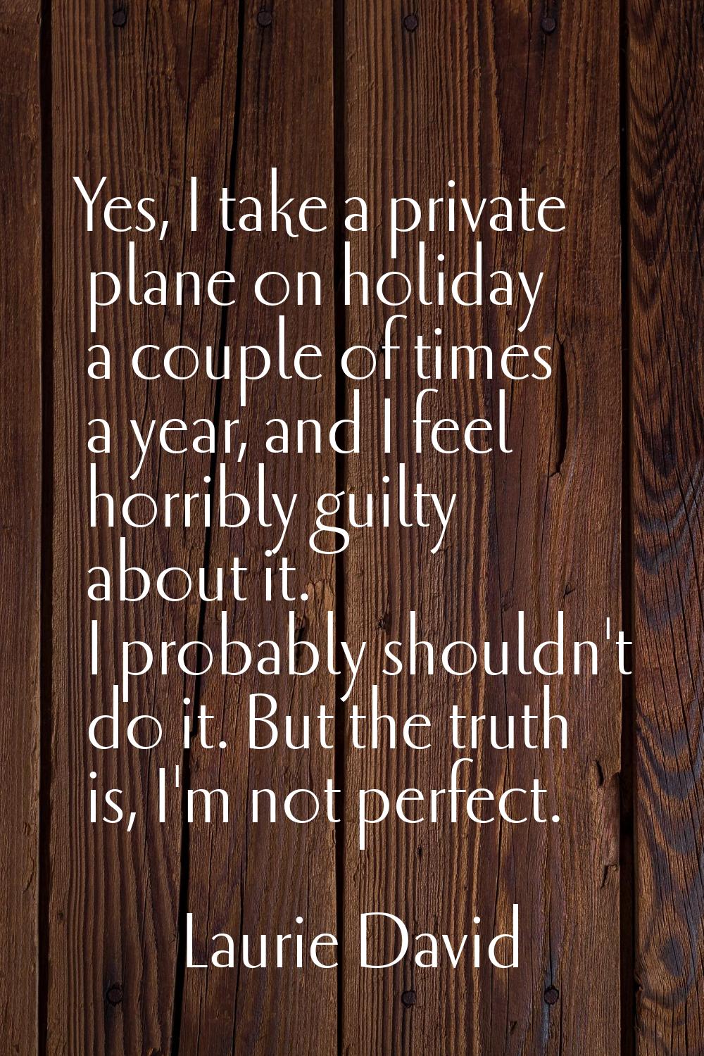 Yes, I take a private plane on holiday a couple of times a year, and I feel horribly guilty about i