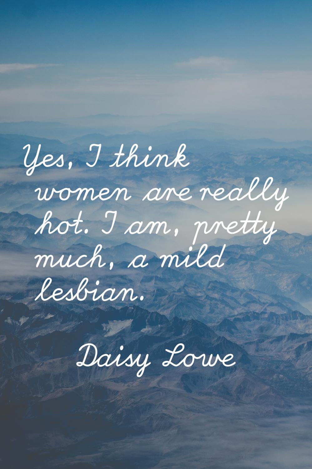 Yes, I think women are really hot. I am, pretty much, a mild lesbian.