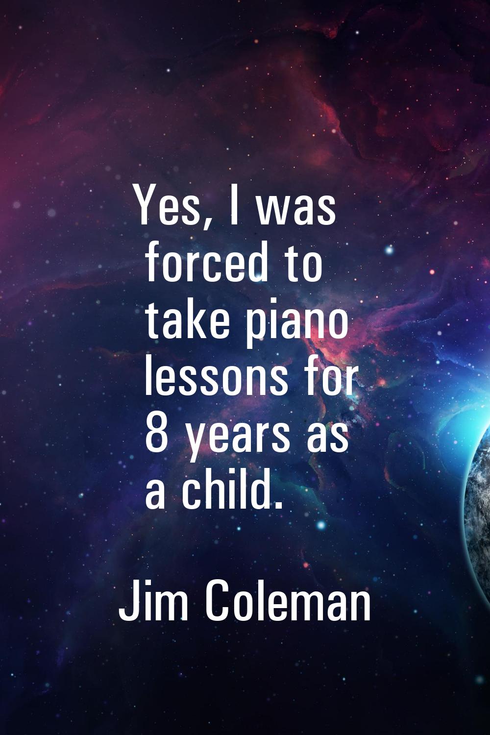 Yes, I was forced to take piano lessons for 8 years as a child.