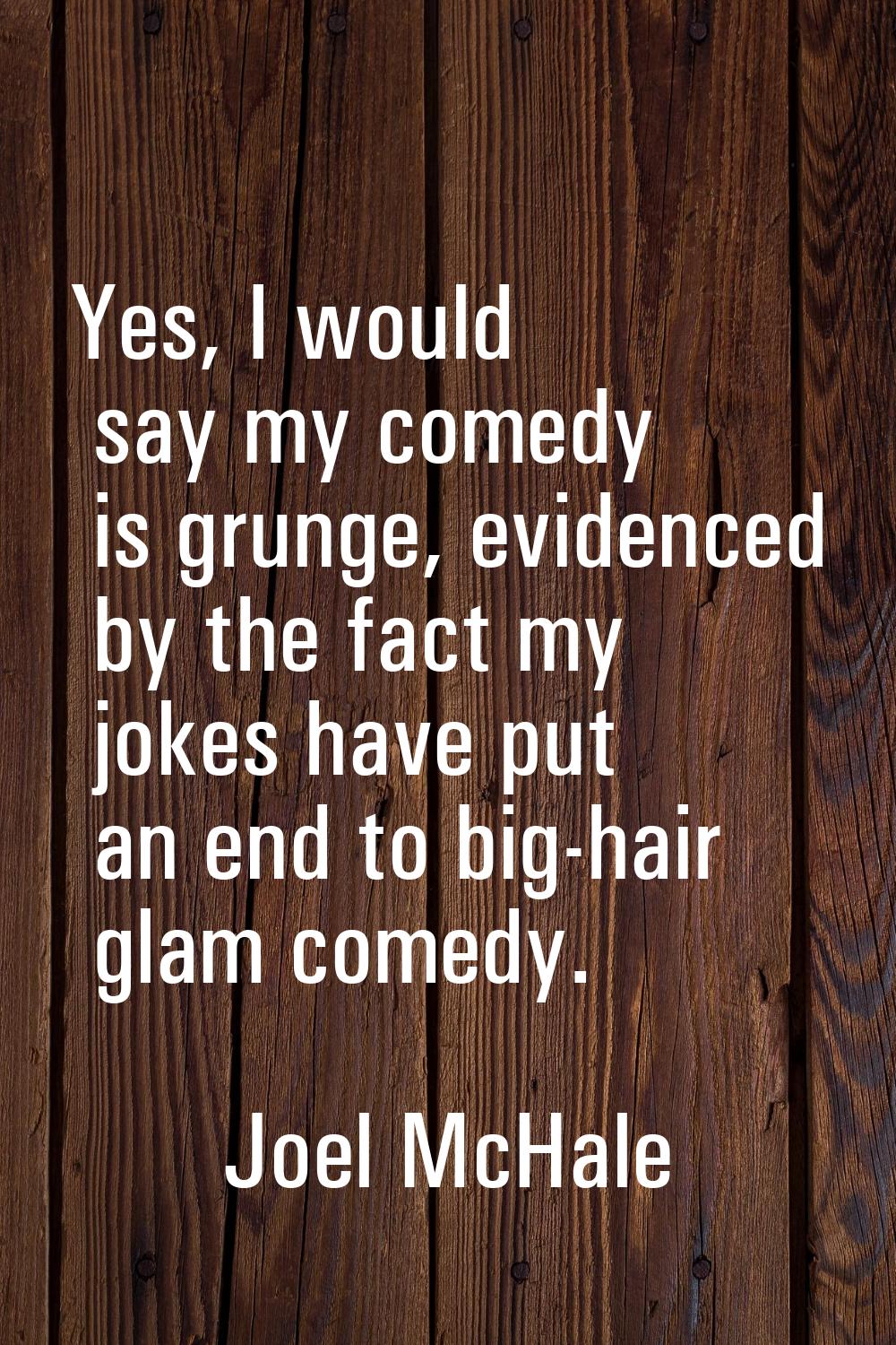 Yes, I would say my comedy is grunge, evidenced by the fact my jokes have put an end to big-hair gl