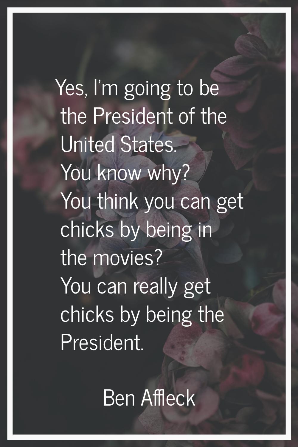 Yes, I'm going to be the President of the United States. You know why? You think you can get chicks