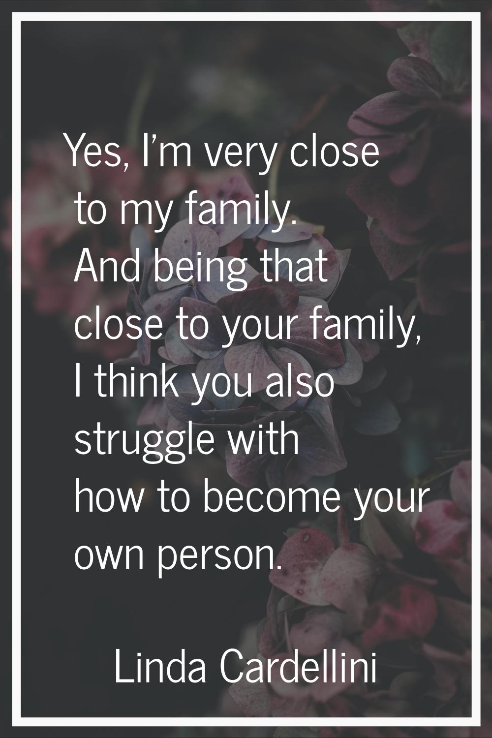 Yes, I'm very close to my family. And being that close to your family, I think you also struggle wi