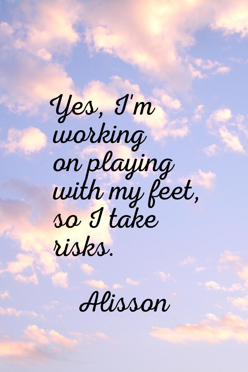Yes, I'm working on playing with my feet, so I take risks.