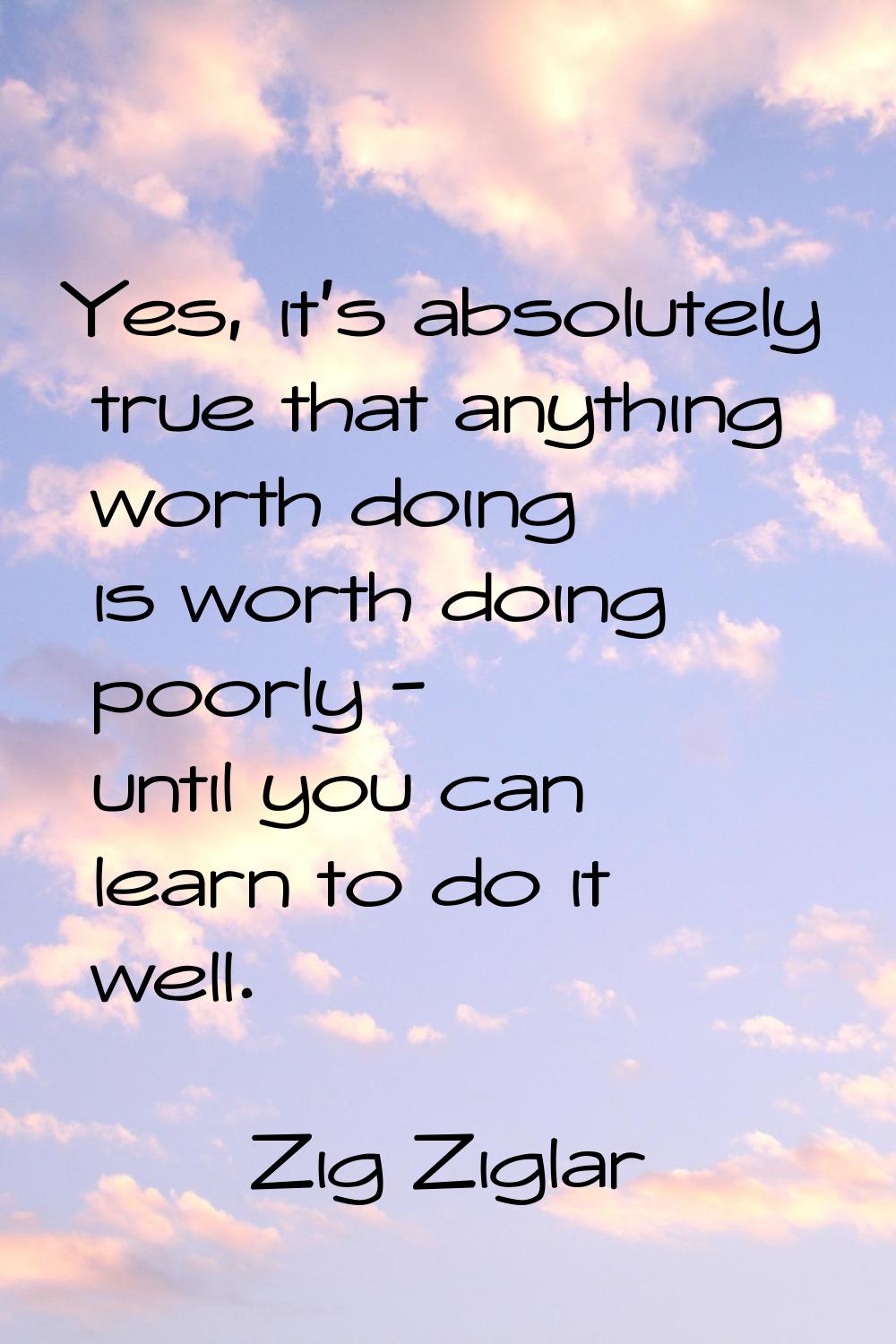 Yes, it's absolutely true that anything worth doing is worth doing poorly - until you can learn to 