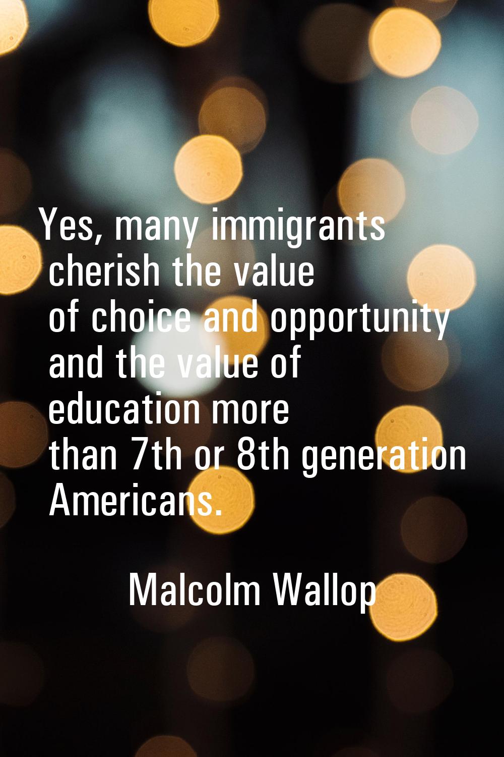 Yes, many immigrants cherish the value of choice and opportunity and the value of education more th