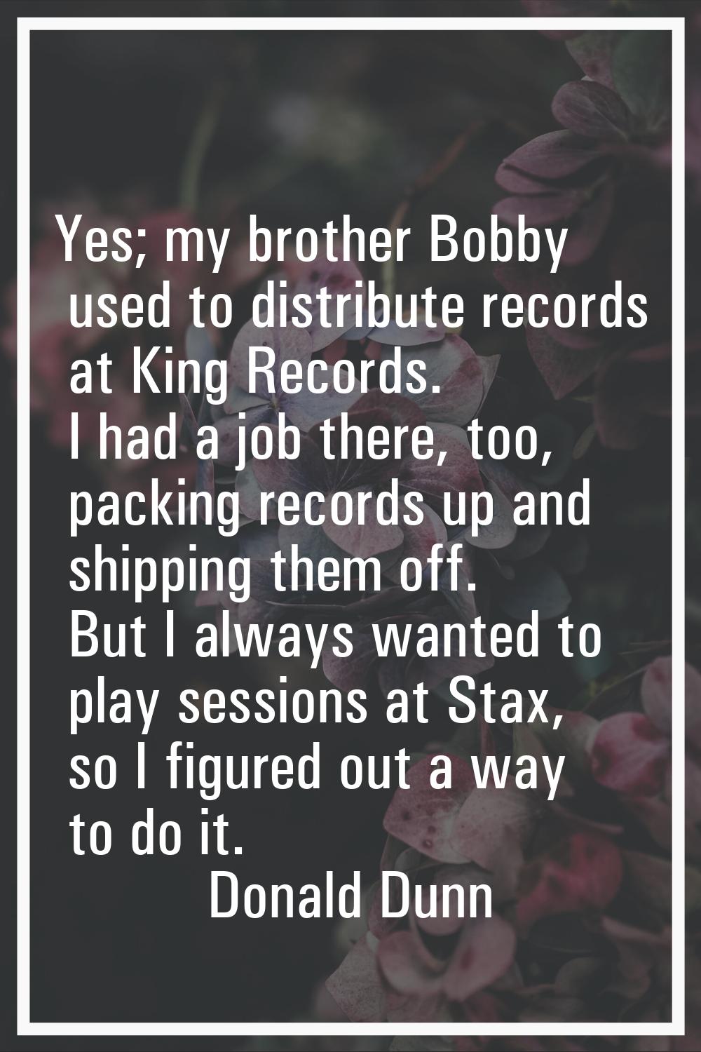 Yes; my brother Bobby used to distribute records at King Records. I had a job there, too, packing r