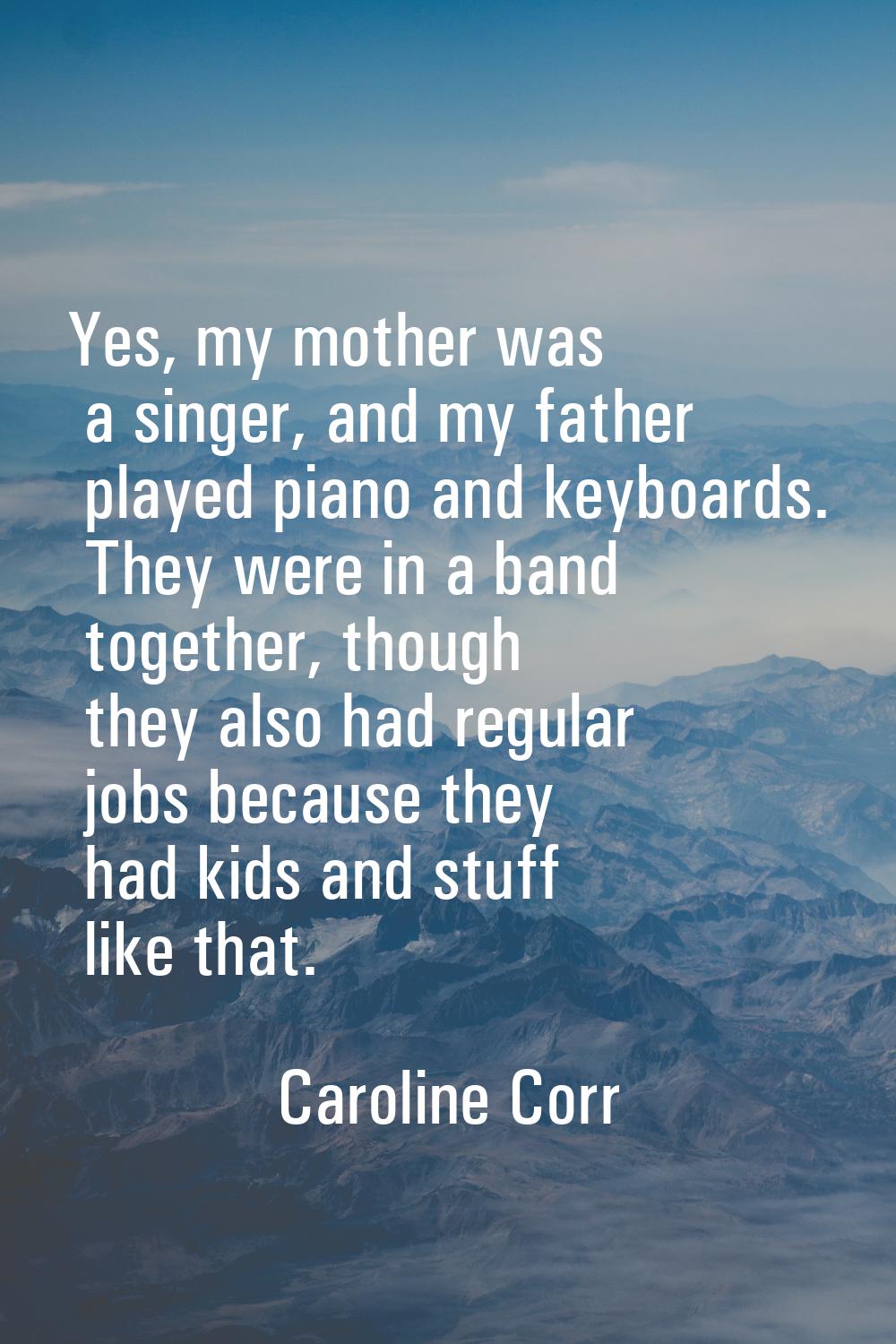 Yes, my mother was a singer, and my father played piano and keyboards. They were in a band together