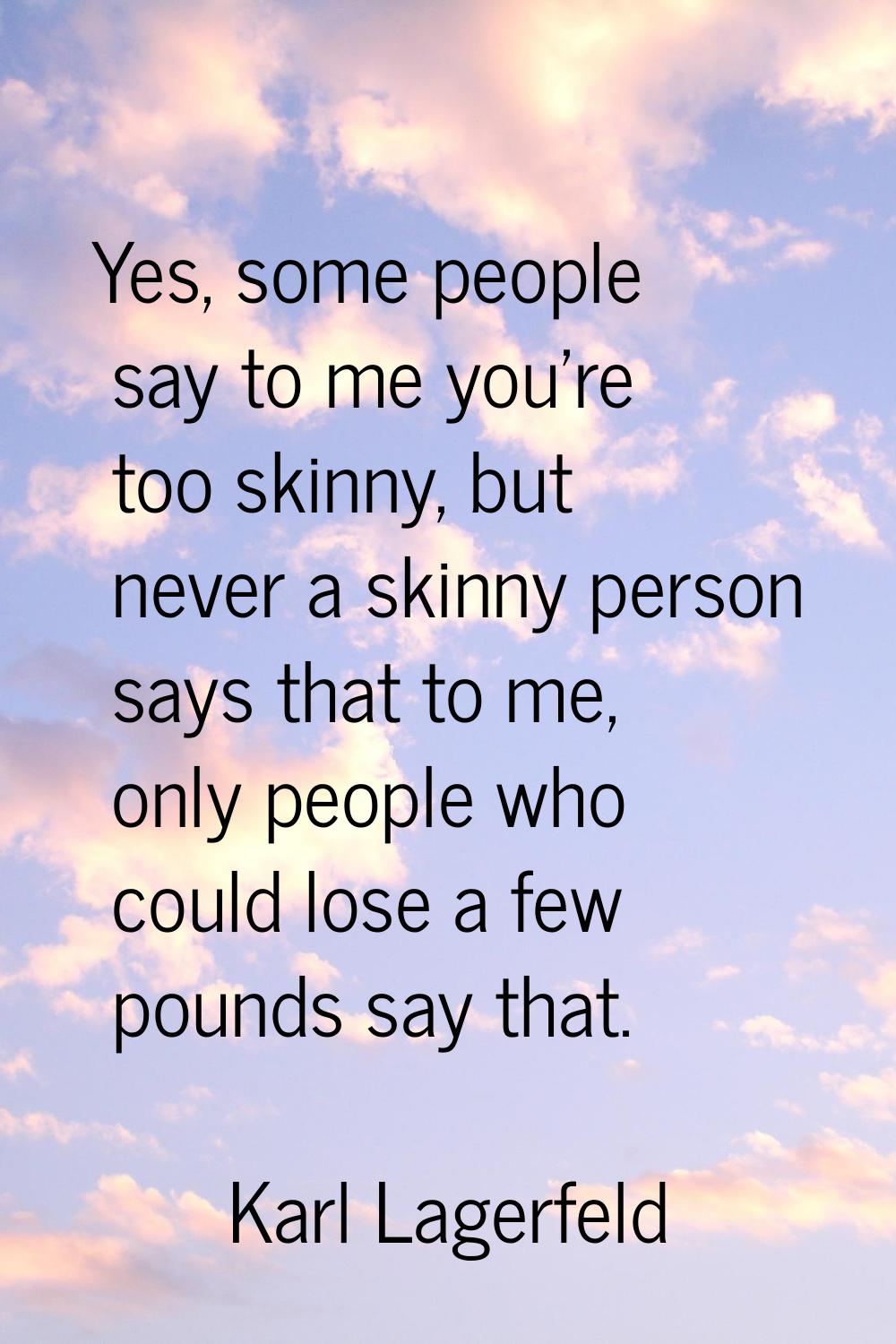 Yes, some people say to me you're too skinny, but never a skinny person says that to me, only peopl