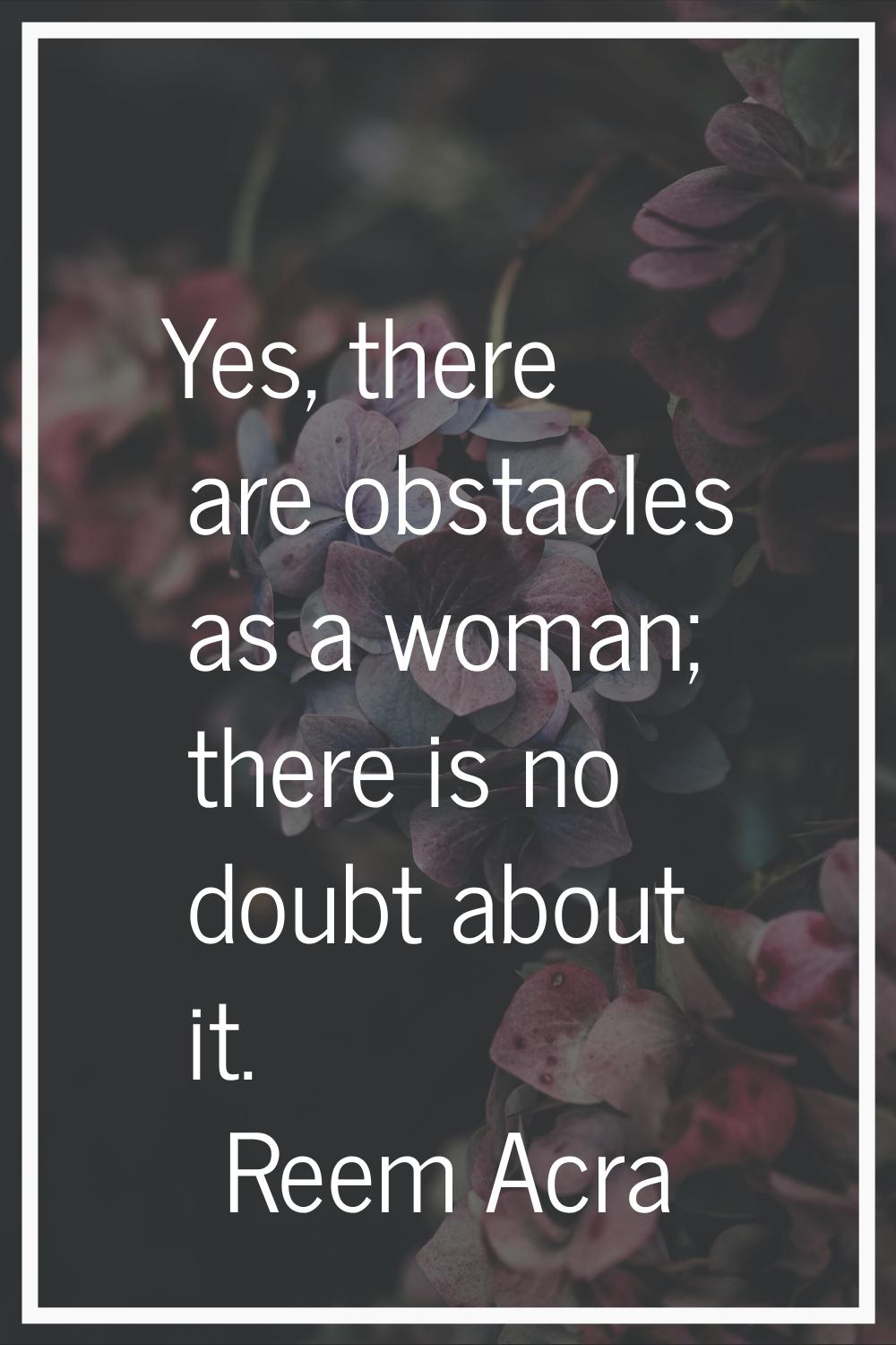 Yes, there are obstacles as a woman; there is no doubt about it.