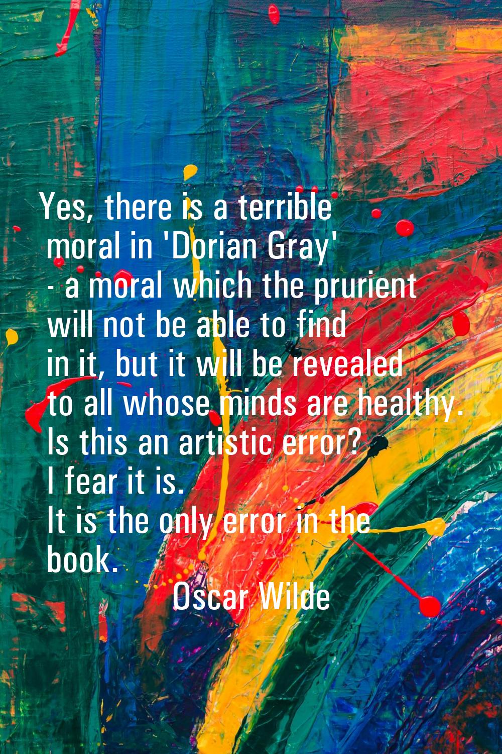 Yes, there is a terrible moral in 'Dorian Gray' - a moral which the prurient will not be able to fi