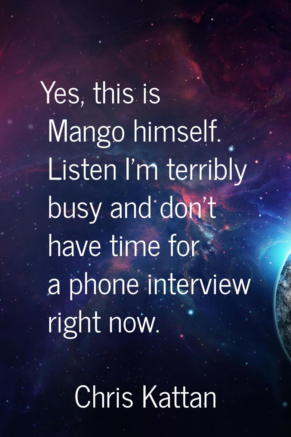 Yes, this is Mango himself. Listen I'm terribly busy and don't have time for a phone interview righ