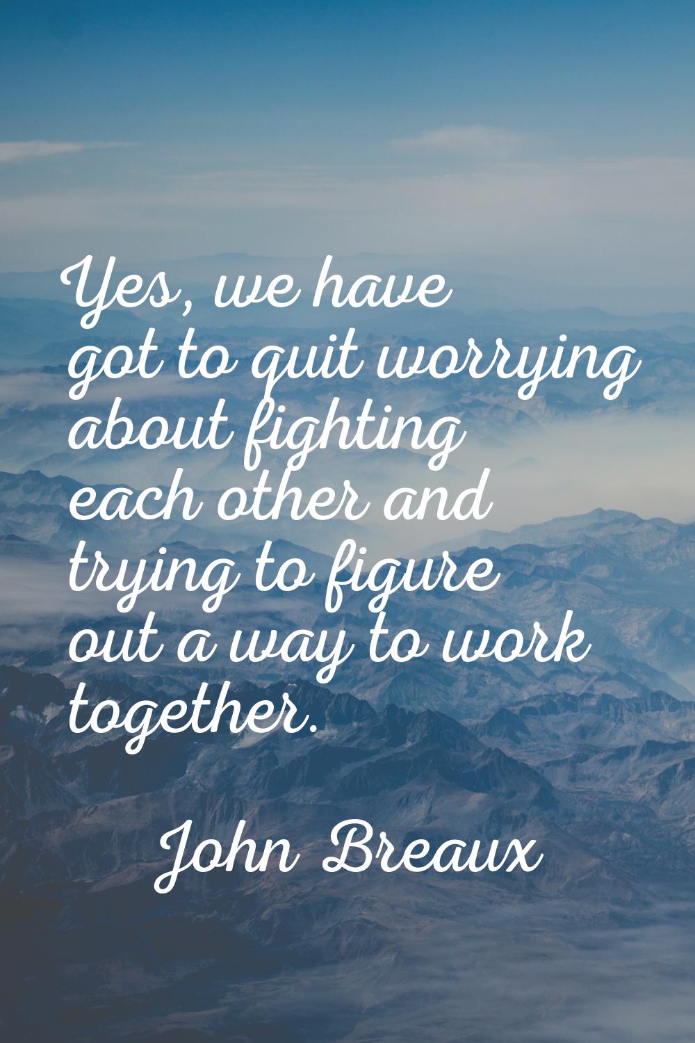 Yes, we have got to quit worrying about fighting each other and trying to figure out a way to work 