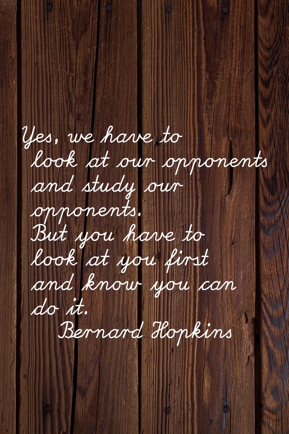 Yes, we have to look at our opponents and study our opponents. But you have to look at you first an
