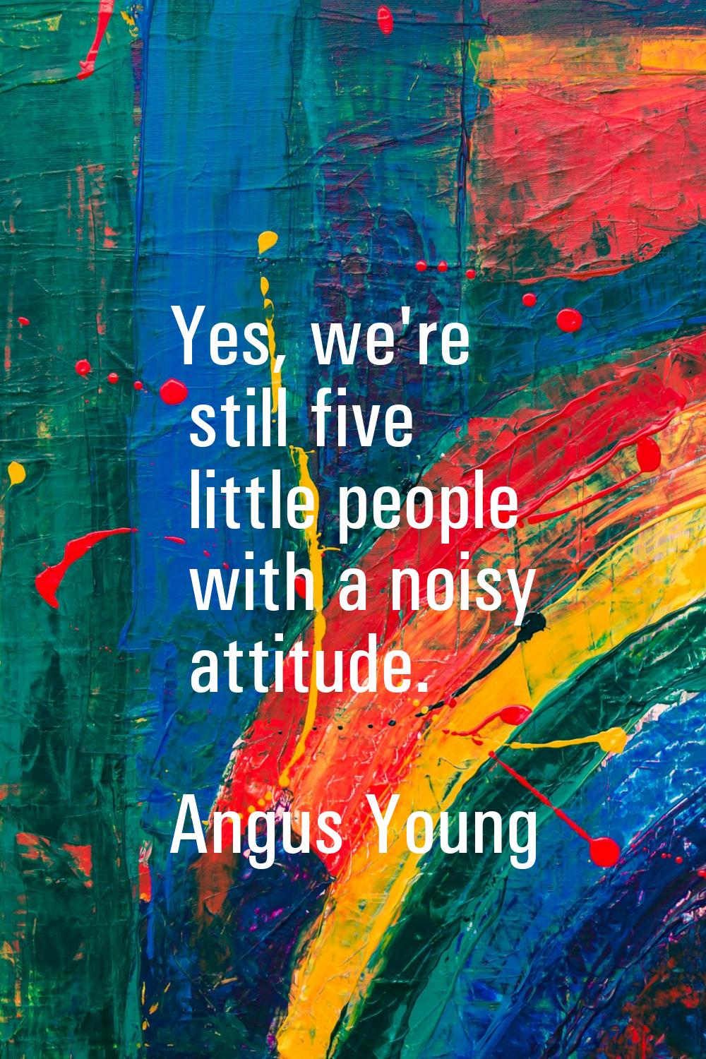 Yes, we're still five little people with a noisy attitude.