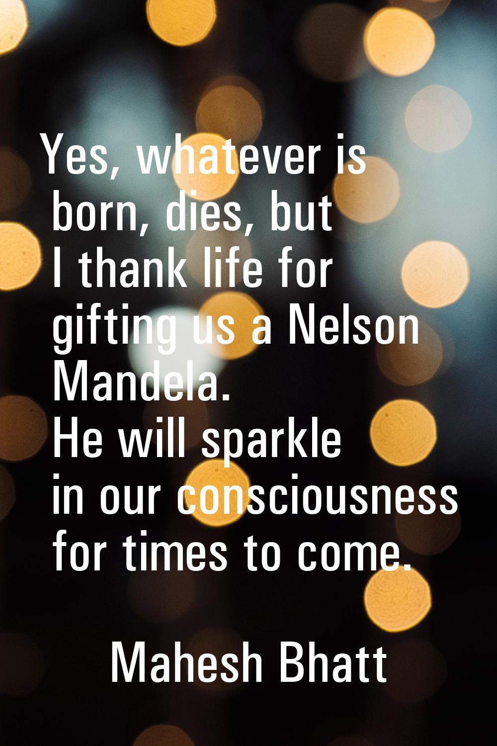 Yes, whatever is born, dies, but I thank life for gifting us a Nelson Mandela. He will sparkle in o