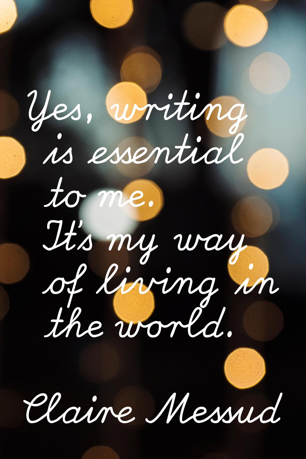 Yes, writing is essential to me. It's my way of living in the world.
