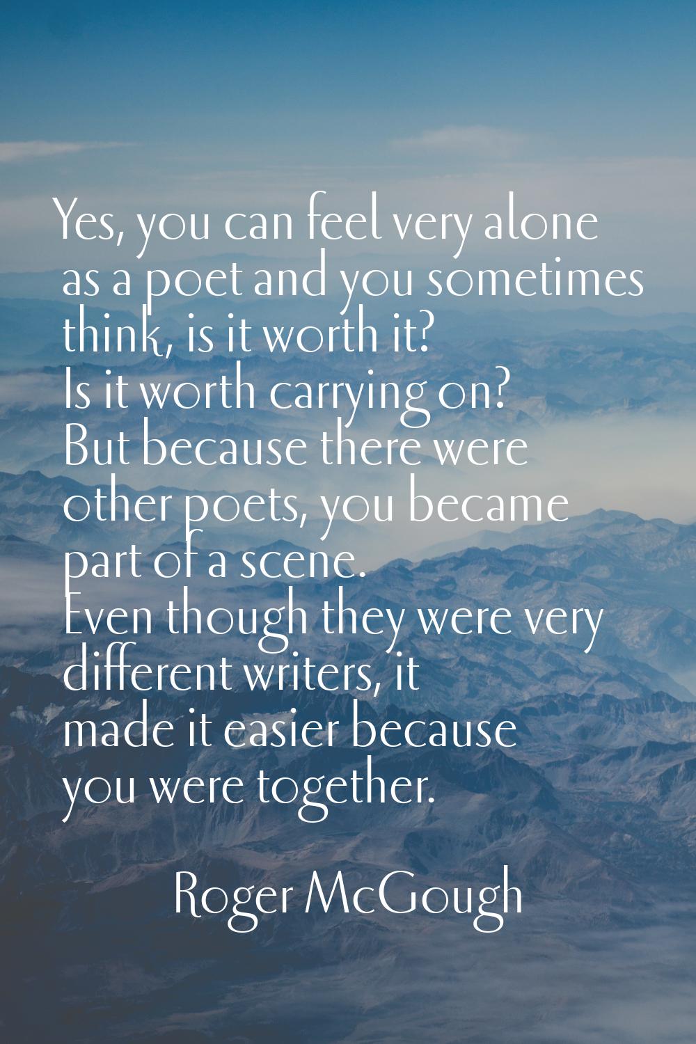 Yes, you can feel very alone as a poet and you sometimes think, is it worth it? Is it worth carryin