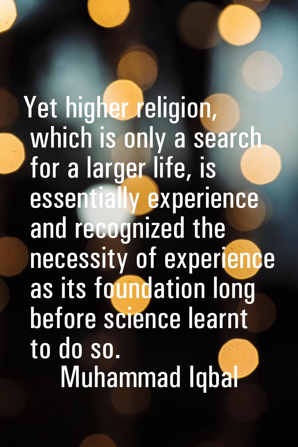 Yet higher religion, which is only a search for a larger life, is essentially experience and recogn