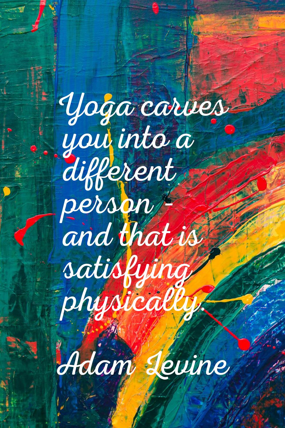 Yoga carves you into a different person - and that is satisfying physically.
